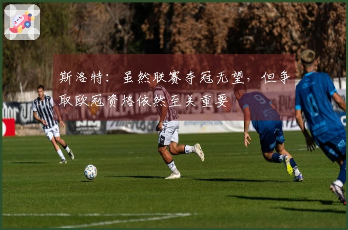 斯洛特：虽然联赛夺冠无望，但争取欧冠资格依然至关重要