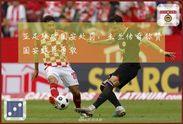 亚足联对国安处罚，米兰传奇称赞国安球员勇敢