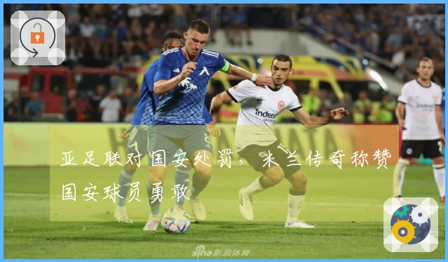 亚足联对国安处罚，米兰传奇称赞国安球员勇敢