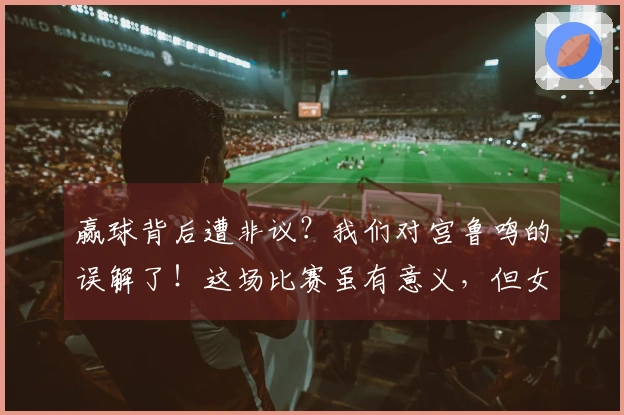 赢球背后遭非议？我们对宫鲁鸣的误解了！这场比赛虽有意义，但女篮确实对昔日成绩依赖过重