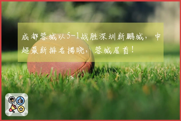 成都蓉城以5-1战胜深圳新鹏城，中超最新排名揭晓，蓉城居首！