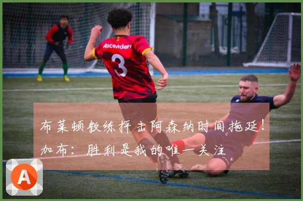 布莱顿教练抨击阿森纳时间拖延！加布：胜利是我的唯一关注