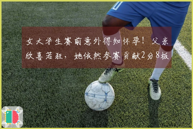 女大学生赛前意外得知怀孕！父亲欣喜若狂，她依然参赛贡献2分8板！