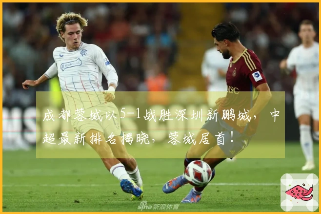 成都蓉城以5-1战胜深圳新鹏城，中超最新排名揭晓，蓉城居首！