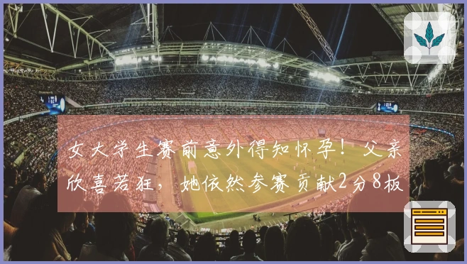女大学生赛前意外得知怀孕！父亲欣喜若狂，她依然参赛贡献2分8板！
