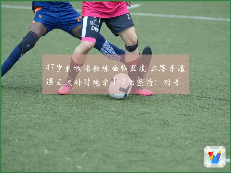 47岁利物浦教练面临窘境 本赛季遭遇五次补时绝杀 1-2仍坚持：对手未获得机会