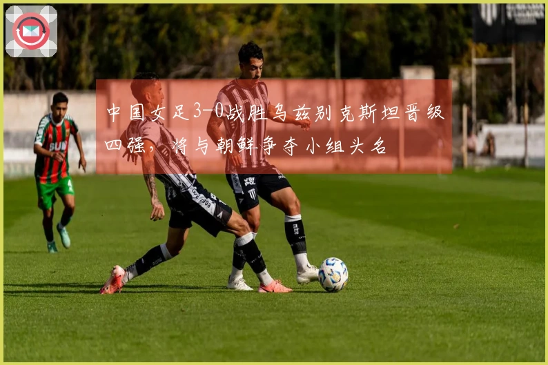 中国女足3-0战胜乌兹别克斯坦晋级四强，将与朝鲜争夺小组头名