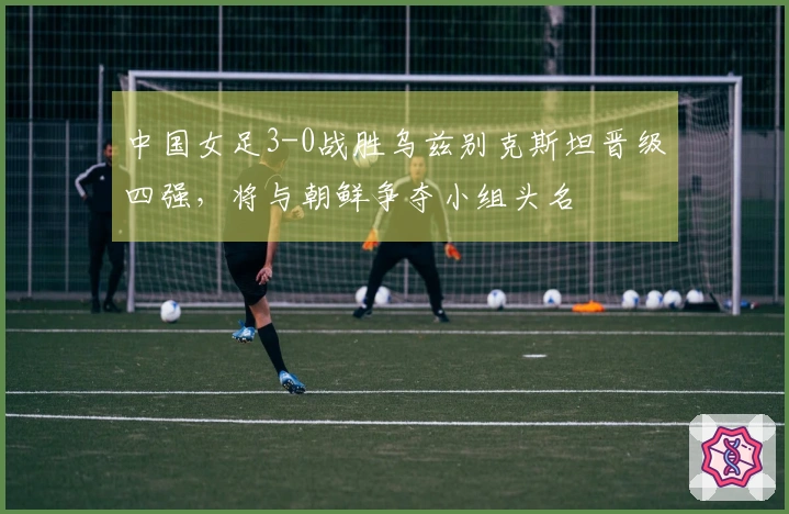 中国女足3-0战胜乌兹别克斯坦晋级四强，将与朝鲜争夺小组头名