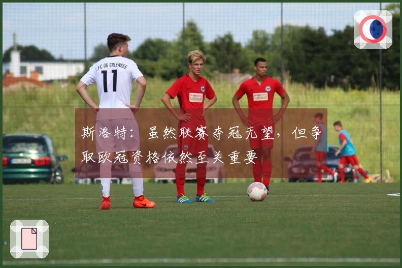 斯洛特：虽然联赛夺冠无望，但争取欧冠资格依然至关重要