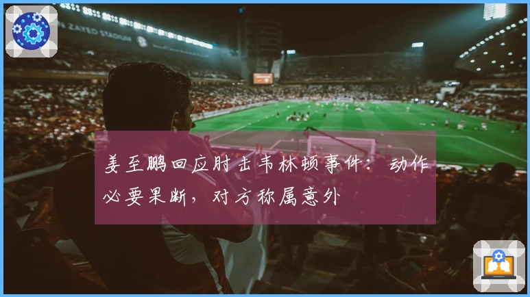 姜至鹏回应肘击韦林顿事件：动作必要果断，对方称属意外