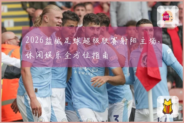 2026盐城足球超级联赛射阳主场，休闲娱乐全方位指南