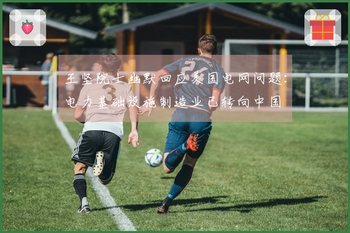 王坚院士幽默回应美国电网问题：电力基础设施制造业已转向中国