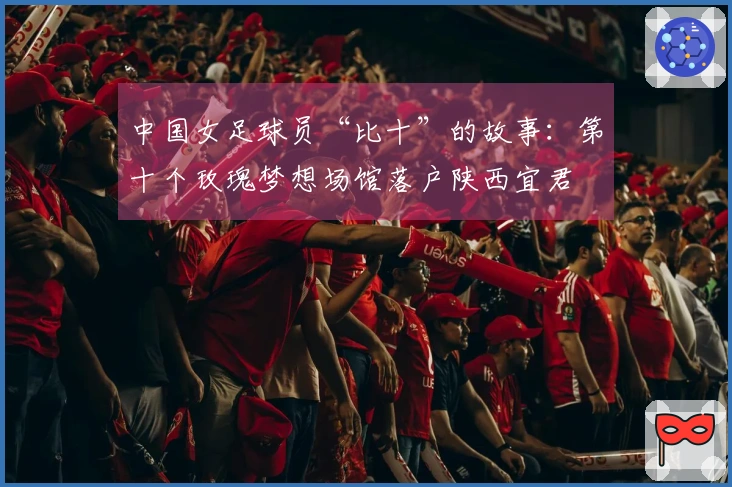 中国女足球员“比十”的故事:第十个玫瑰梦想场馆落户陕西宜君
