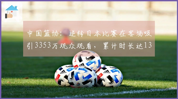 中国篮协：逆转日本比赛在客场吸引3353万观众观看，累计时长达13.8亿分钟