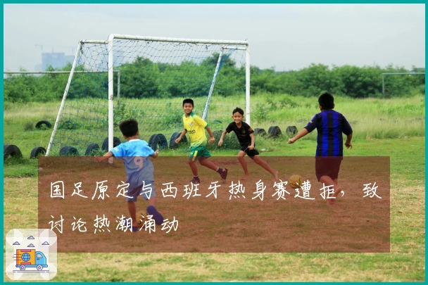 国足原定与西班牙热身赛遭拒，致讨论热潮涌动