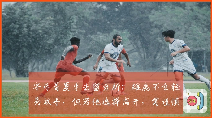 字母哥夏季去留分析：雄鹿不会轻易放手，但若他选择离开，需谨慎等待