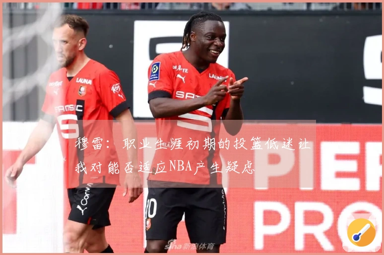 穆雷：职业生涯初期的投篮低迷让我对能否适应NBA产生疑虑